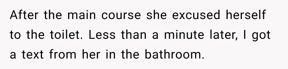 Date Sends Him Unexpected Text From Bathroom, So He Quietly Makes Her Pay The Entire Bill And Vanishes After the main course she excused herself to the toilet. Less than a minute later, I got a text from her in the bathroom.
