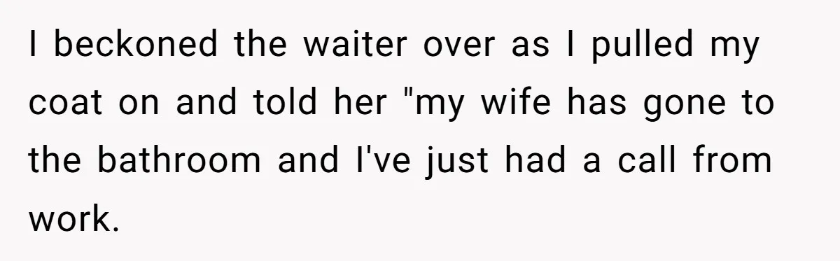 Date Sends Him Unexpected Text From Bathroom, So He Quietly Makes Her Pay The Entire Bill And Vanishes I beckoned the waiter over as I pulled my coat on and told her "my wife has gone to the bathroom and I've just had a call from work.