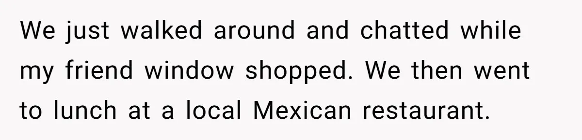 Date Sends Him Unexpected Text From Bathroom, So He Quietly Makes Her Pay The Entire Bill And Vanishes We just walked around and chatted while my friend window shopped. We then went to lunch at a local Mexican restaurant.