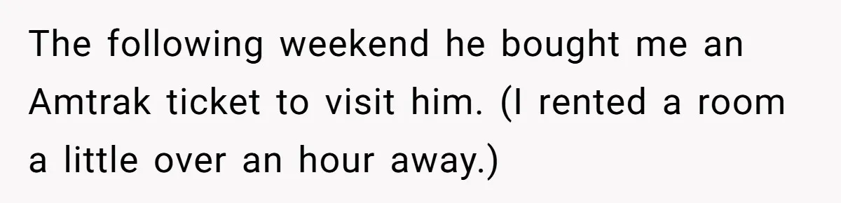 Date Sends Him Unexpected Text From Bathroom, So He Quietly Makes Her Pay The Entire Bill And Vanishes The following weekend he bought me an Amtrak ticket to visit him. (I rented a room a little over an hour away.)