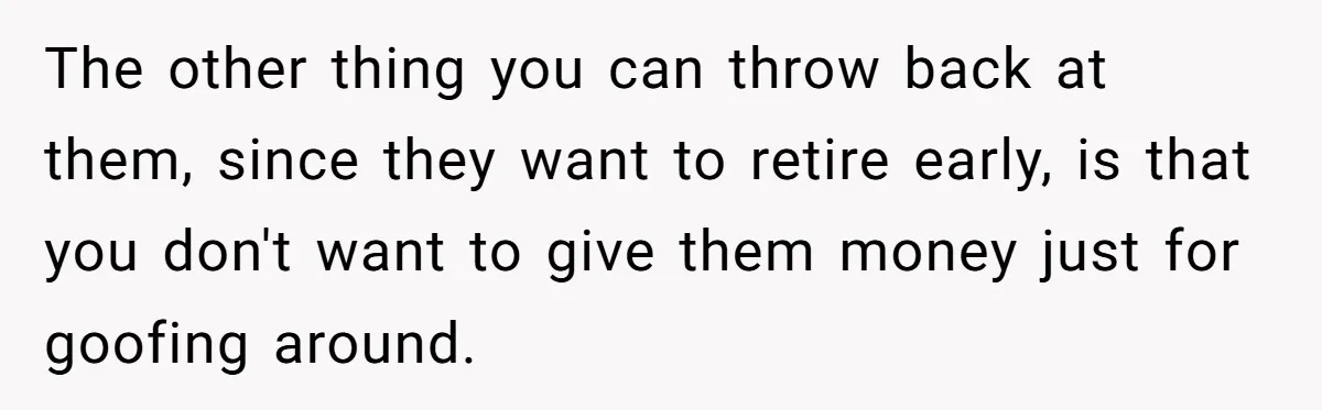 The other thing you can throw back at them, since they want to retire early, is that you don't want to give them money just for goofing around.