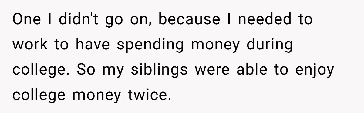 One I didn't go on, because I needed to work to have spending money during college. So my siblings were able to enjoy college money twice.