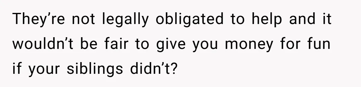 They’re not legally obligated to help and it wouldn’t be fair to give you money for fun if your siblings didn’t?