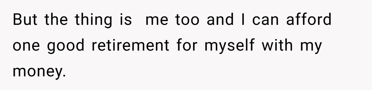 But the thing is  me too and I can afford one good retirement for myself with my money.