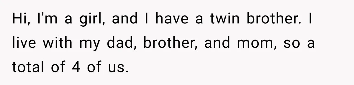 Hi, I'm a girl, and I have a twin brother. I live with my dad, brother, and mom, so a total of 4 of us.