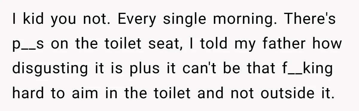 I kid you not. Every single morning. There's p__s on the toilet seat, I told my father how disgusting it is plus it can't be that f__king hard to aim...
