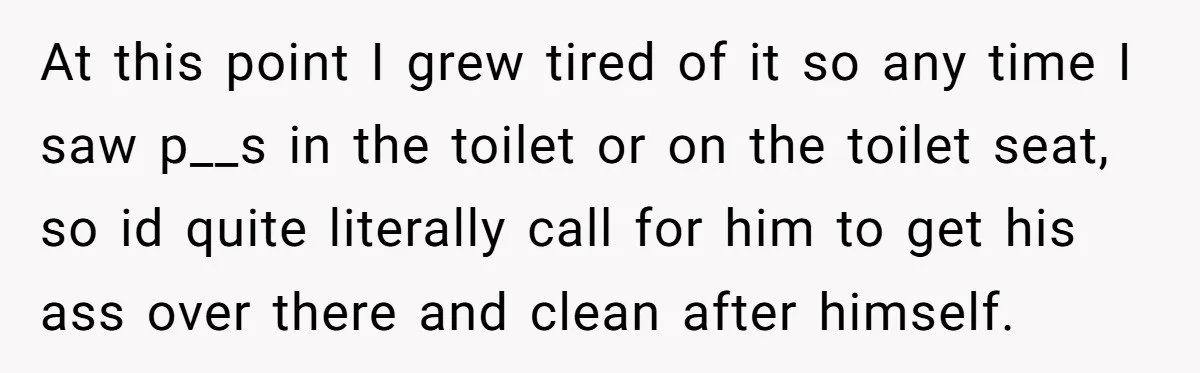 At this point I grew tired of it so any time I saw p__s in the toilet or on the toilet seat, so id quite literally call for him to...