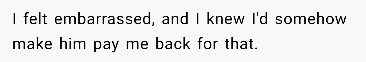 I felt embarrassed, and I knew I'd somehow make him pay me back for that.