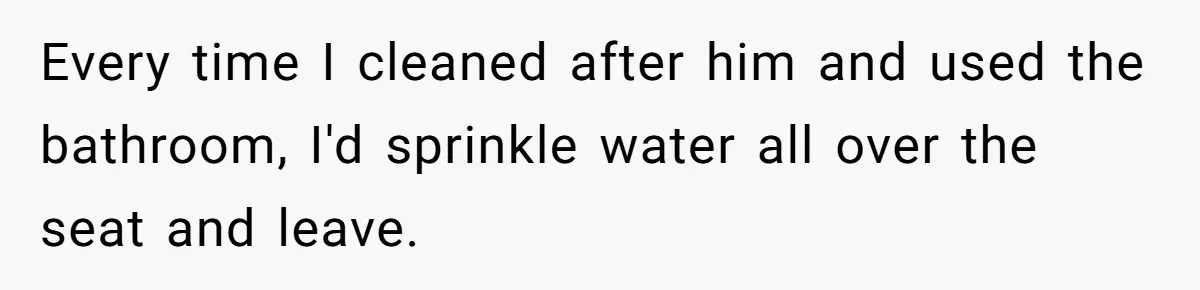 Every time I cleaned after him and used the bathroom, I'd sprinkle water all over the seat and leave.