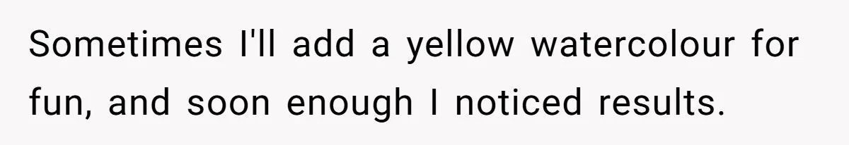 Sometimes I'll add a yellow watercolour for fun, and soon enough I noticed results.