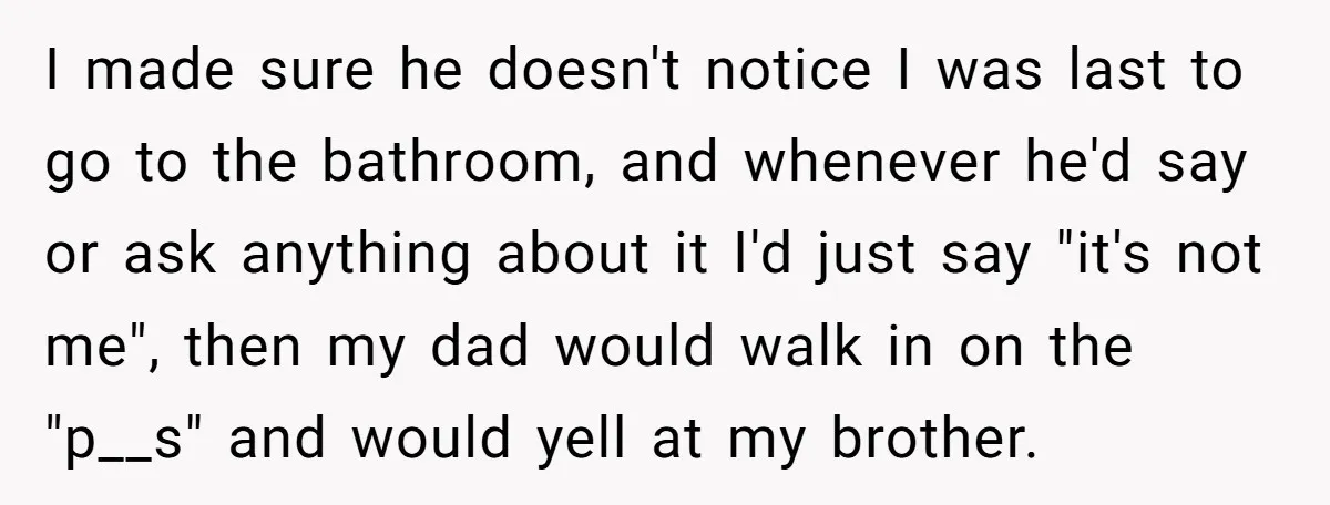 I made sure he doesn't notice I was last to go to the bathroom, and whenever he'd say or ask anything about it I'd just say "it's not me", then...