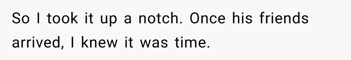 So I took it up a notch. Once his friends arrived, I knew it was time.