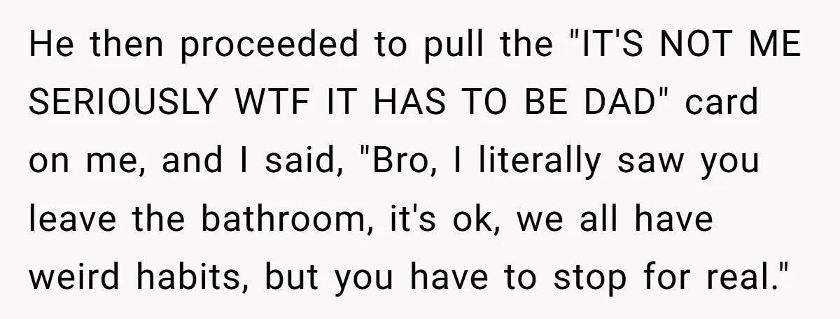 He then proceeded to pull the "IT'S NOT ME SERIOUSLY WTF IT HAS TO BE DAD" card on me, and I said, "Bro, I literally saw you leave the bathroom,...