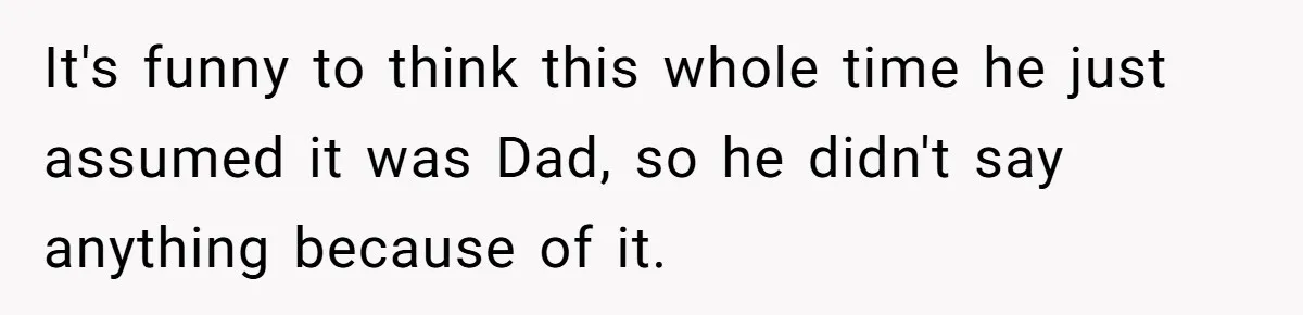 It's funny to think this whole time he just assumed it was Dad, so he didn't say anything because of it.
