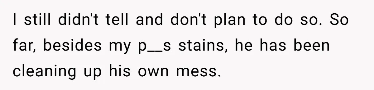 I still didn't tell and don't plan to do so. So far, besides my p__s stains, he has been cleaning up his own mess.