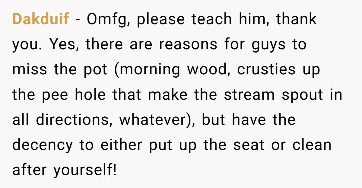 Dakduif − Omfg, please teach him, thank you. Yes, there are reasons for guys to miss the pot (morning wood, crusties up the pee hole that make the stream spout...