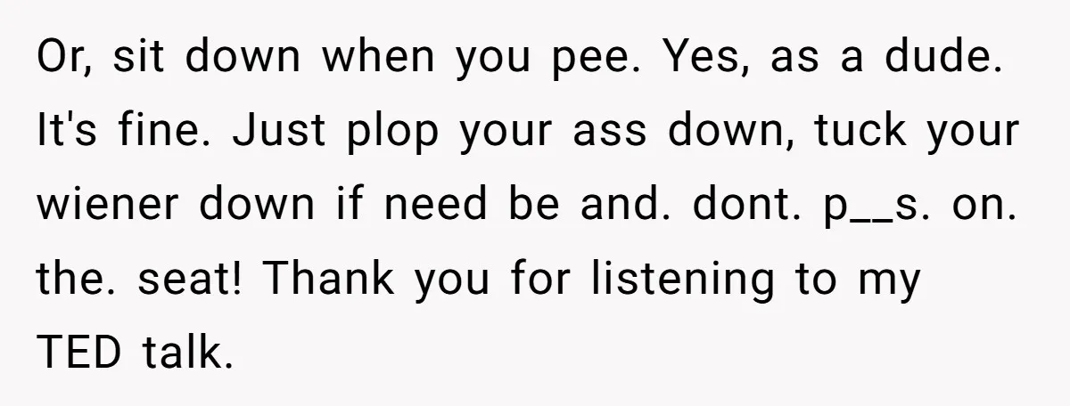 Or, sit down when you pee. Yes, as a dude. It's fine. Just plop your ass down, tuck your wiener down if need be and. dont. p__s. on. the. seat!...