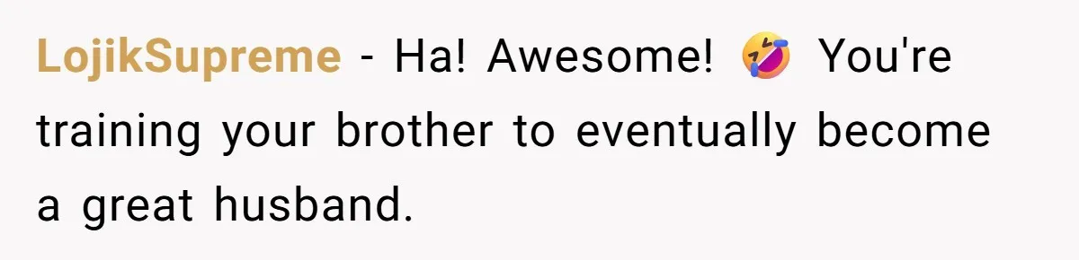 LojikSupreme − Ha! Awesome! 🤣 You're training your brother to eventually become a great husband.