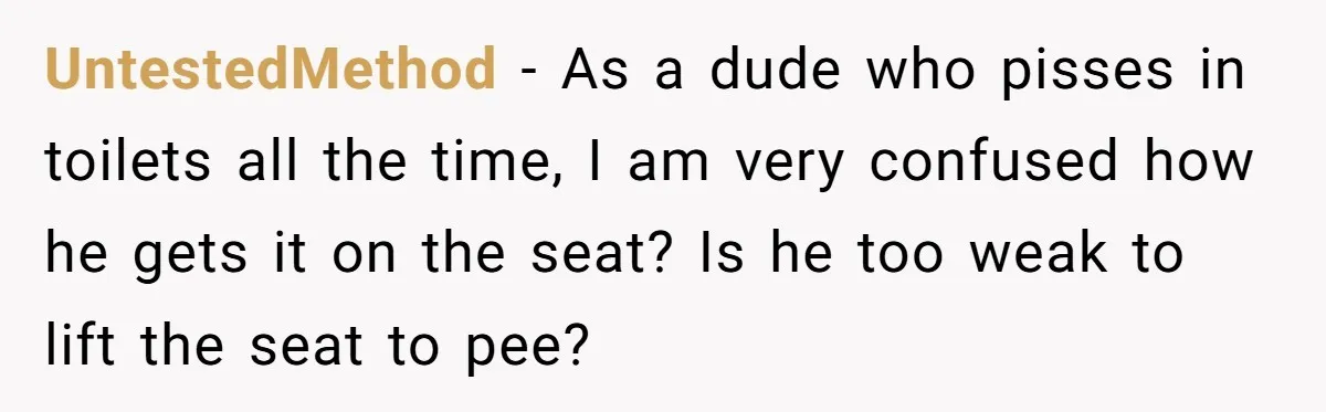 UntestedMethod − As a dude who pisses in toilets all the time, I am very confused how he gets it on the seat? Is he too weak to lift the...