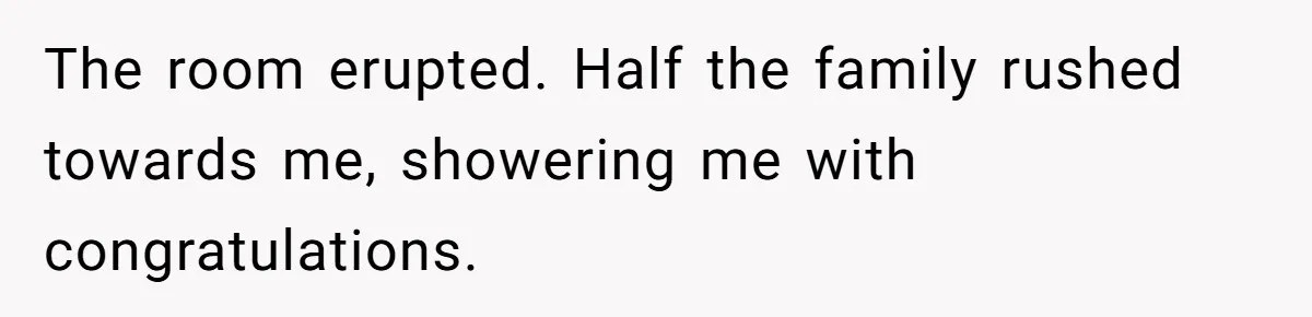 The room erupted. Half the family rushed towards me, showering me with congratulations.