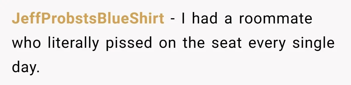 JeffProbstsBlueShirt − I had a roommate who literally pissed on the seat every single day.