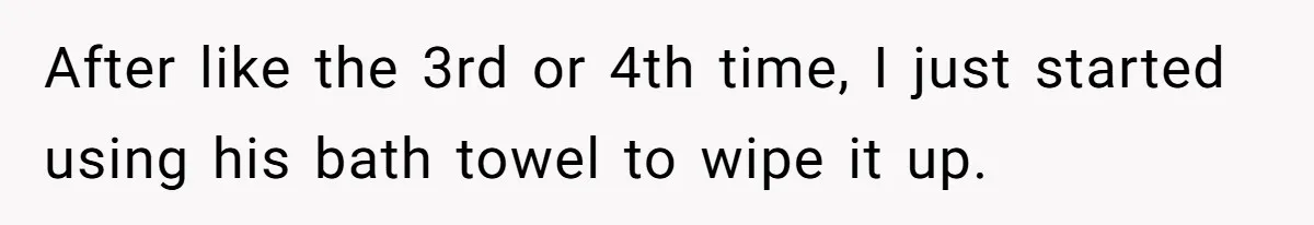 After like the 3rd or 4th time, I just started using his bath towel to wipe it up.