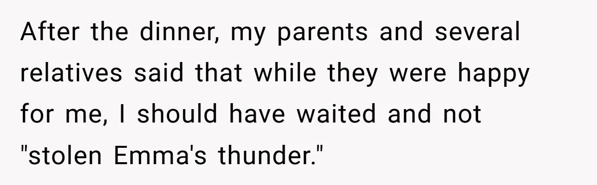 After the dinner, my parents and several relatives said that while they were happy for me, I should have waited and not "stolen Emma's thunder."