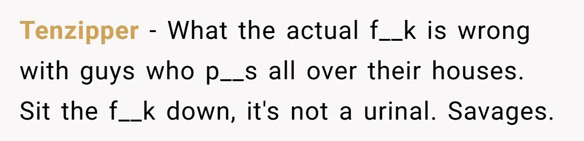 Tenzipper − What the actual f__k is wrong with guys who p__s all over their houses. Sit the f__k down, it's not a urinal. Savages.