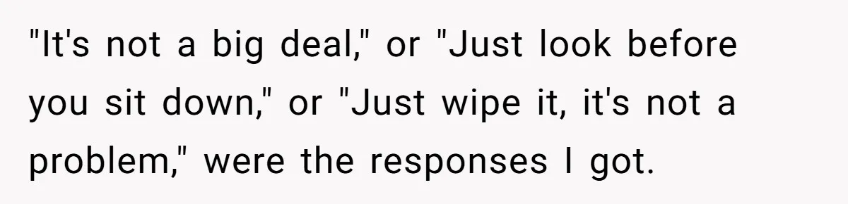 "It's not a big deal," or "Just look before you sit down," or "Just wipe it, it's not a problem," were the responses I got.
