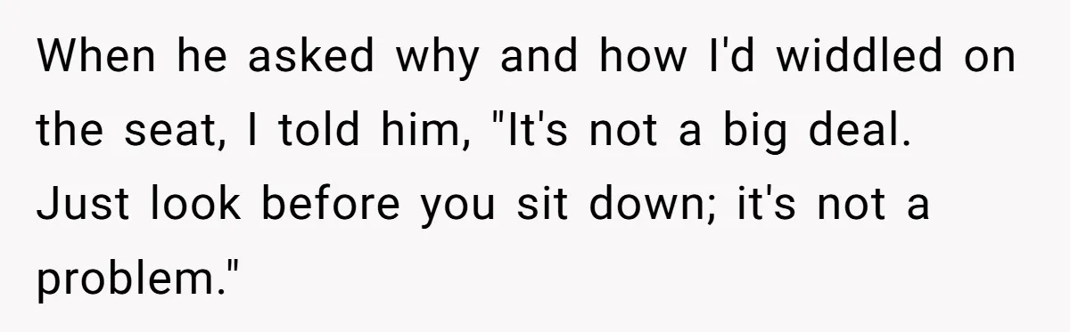 When he asked why and how I'd widdled on the seat, I told him, "It's not a big deal. Just look before you sit down; it's not a problem."
