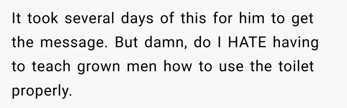 It took several days of this for him to get the message. But damn, do I HATE having to teach grown men how to use the toilet properly.