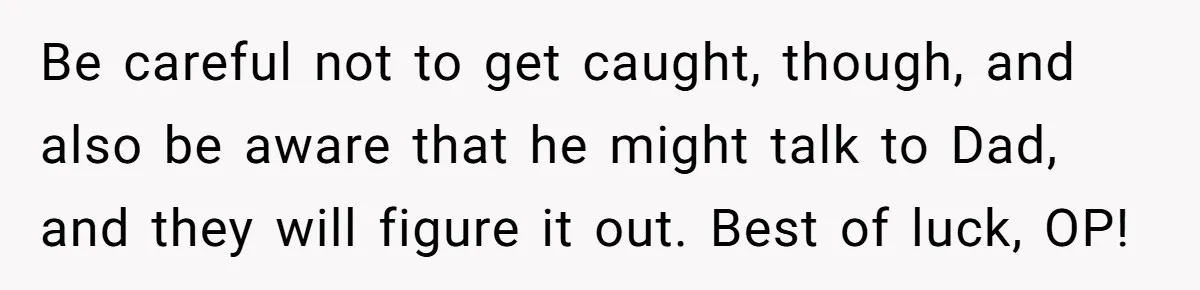 Be careful not to get caught, though, and also be aware that he might talk to Dad, and they will figure it out. Best of luck, OP!