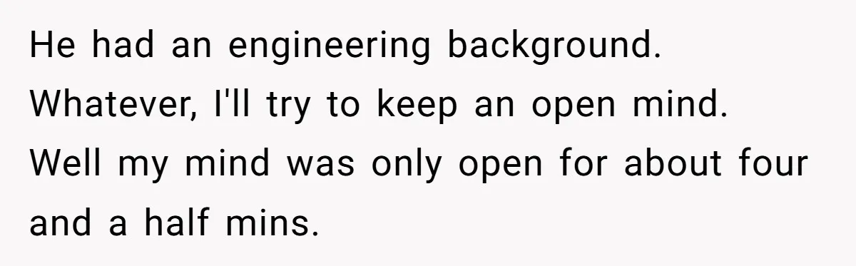 He had an engineering background. Whatever, I'll try to keep an open mind. Well my mind was only open for about four and a half mins.
