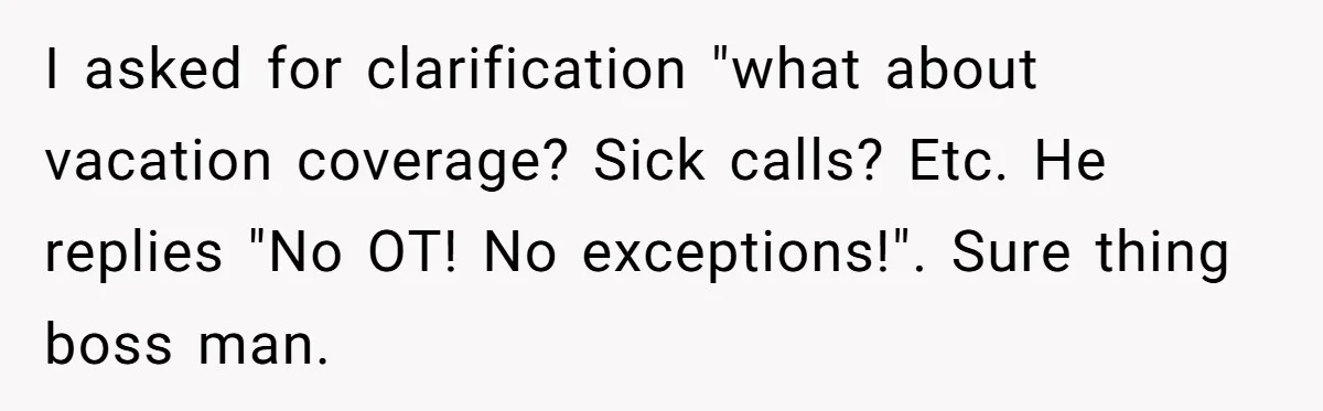 I asked for clarification "what about vacation coverage? Sick calls? Etc. He replies "No OT! No exceptions!". Sure thing boss man.