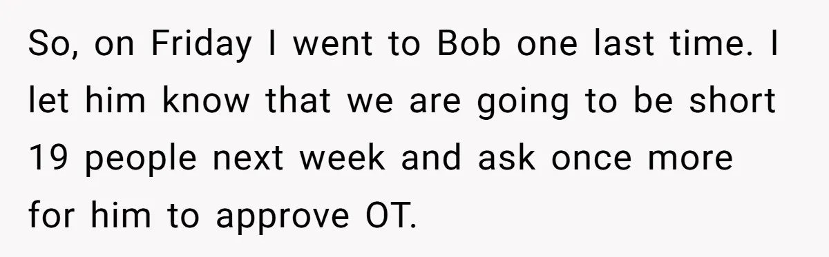 So, on Friday I went to Bob one last time. I let him know that we are going to be short 19 people next week and ask once more for...