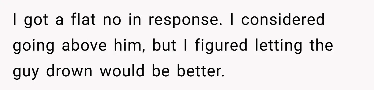 I got a flat no in response. I considered going above him, but I figured letting the guy drown would be better.