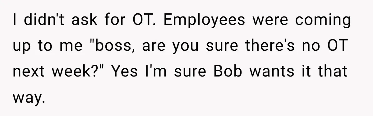 I didn't ask for OT. Employees were coming up to me "boss, are you sure there's no OT next week?" Yes I'm sure Bob wants it that way.
