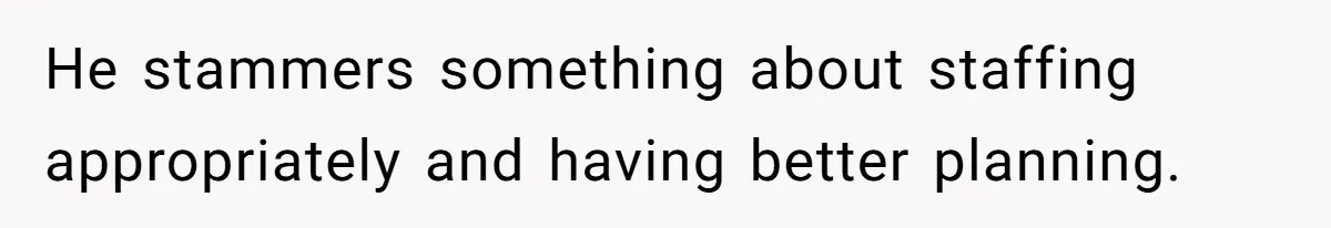 He stammers something about staffing appropriately and having better planning.
