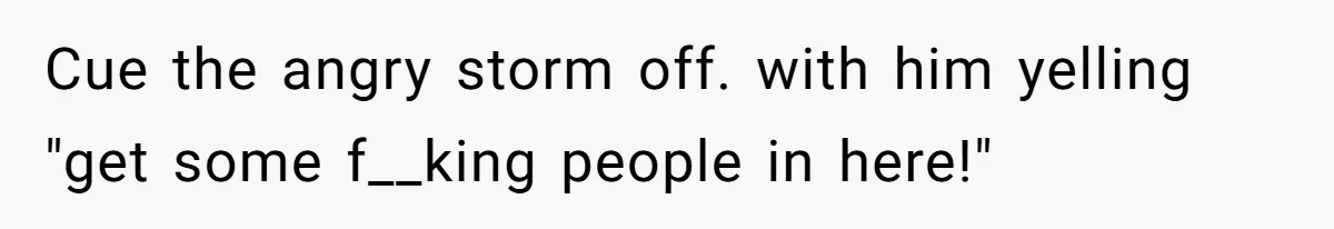 Cue the angry storm off. with him yelling "get some f__king people in here!"