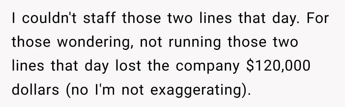 I couldn't staff those two lines that day. For those wondering, not running those two lines that day lost the company $120,000 dollars (no I'm not exaggerating).