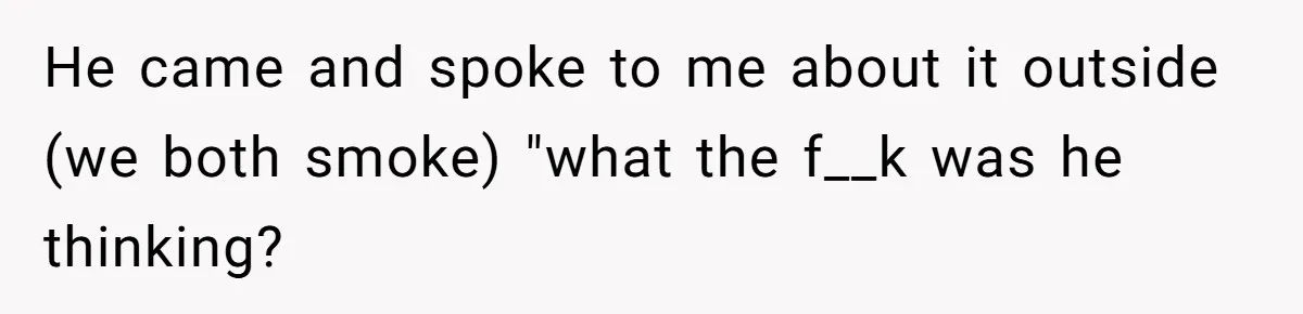 He came and spoke to me about it outside (we both smoke) "what the f__k was he thinking?