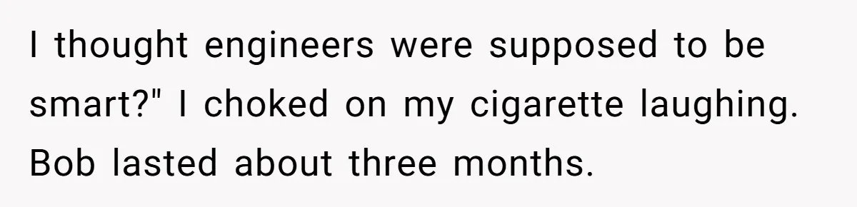 I thought engineers were supposed to be smart?" I choked on my cigarette laughing. Bob lasted about three months.