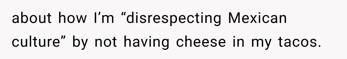 about how I’m “disrespecting Mexican culture” by not having cheese in my tacos.