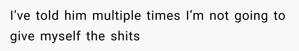 I’ve told him multiple times I’m not going to give myself the shits
