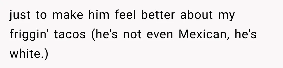 just to make him feel better about my friggin’ tacos (he's not even Mexican, he's white.)