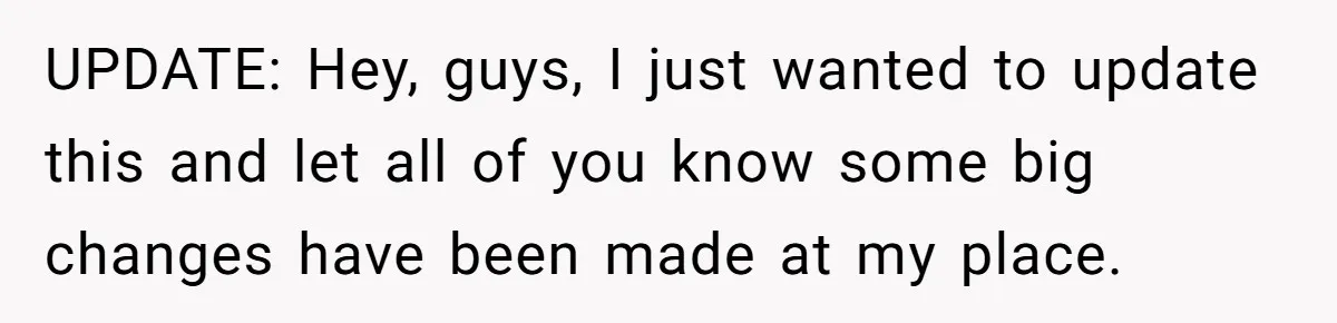 UPDATE: Hey, guys, I just wanted to update this and let all of you know some big changes have been made at my place.