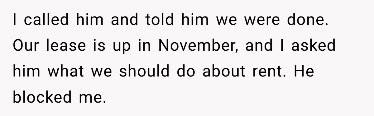 I called him and told him we were done. Our lease is up in November, and I asked him what we should do about rent. He blocked me.