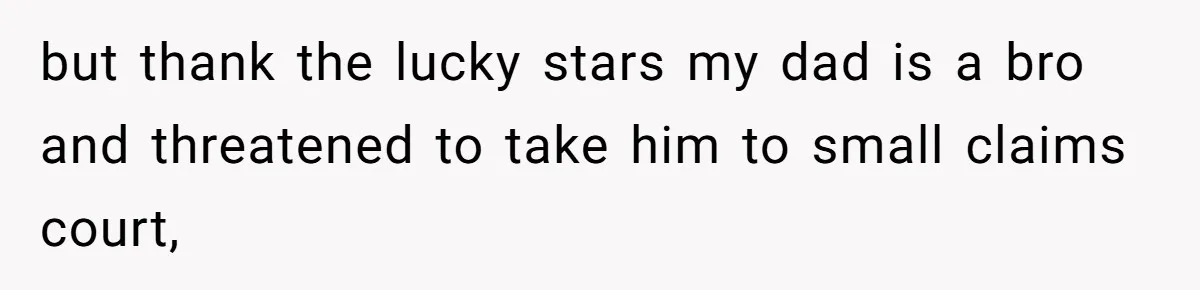 but thank the lucky stars my dad is a bro and threatened to take him to small claims court,