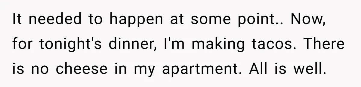 It needed to happen at some point.. Now, for tonight's dinner, I'm making tacos. There is no cheese in my apartment. All is well.