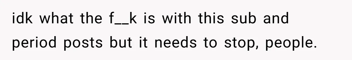 idk what the f__k is with this sub and period posts but it needs to stop, people.
